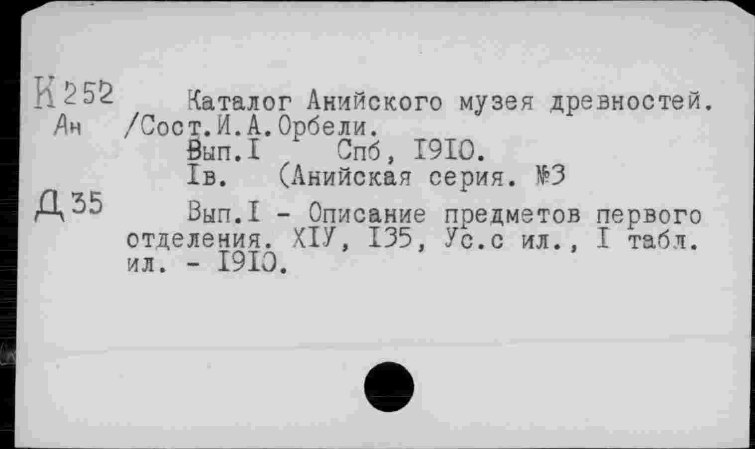 ﻿И 25Ö Ан
Д35
Каталог Анийского музея древностей. /Сост.И. А. Орбели.
бып.1 Спб, I9IO.
1в. (Анийская серия. №3
Вып.1 - Описание предметов первого отделения. ХІУ, 135, Ус.с ил., I табл, ил. - 1910.